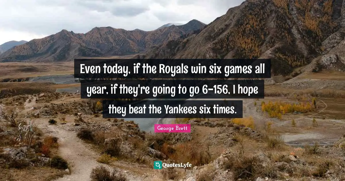 Even today, if the Royals win six games all year, if they're going to go 6-156, I hope they beat the Yankees six times.