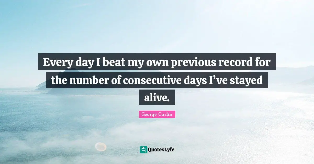 Every day I beat my own previous record for the number of consecutive days I’ve stayed alive.