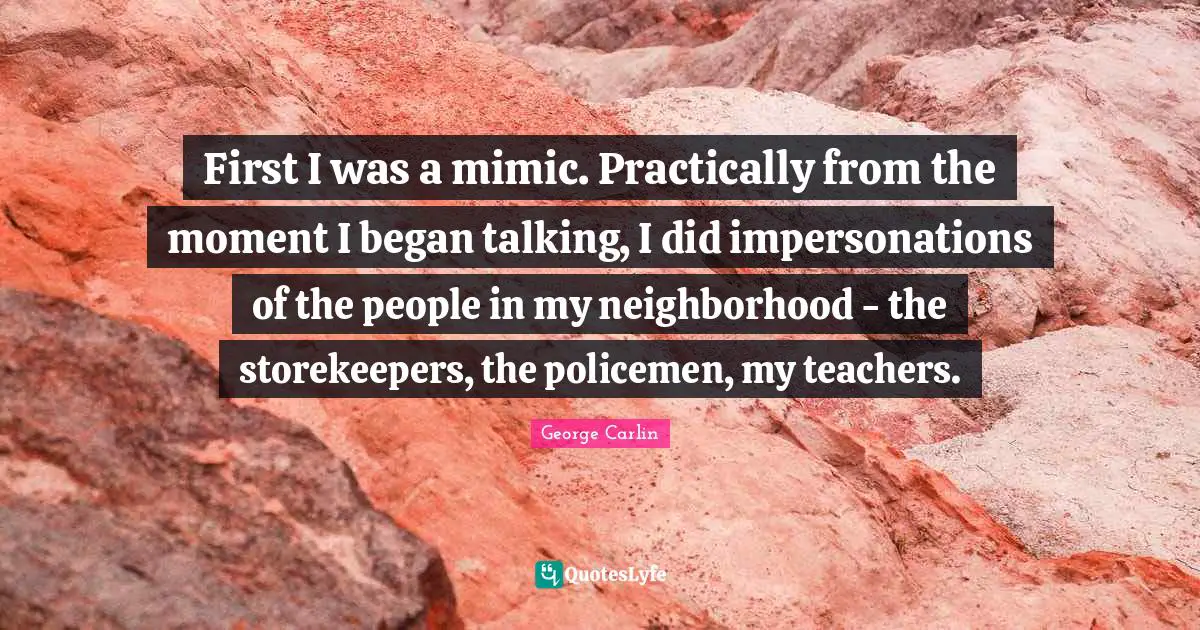 First I was a mimic. Practically from the moment I began talking, I did impersonations of the people in my neighborhood - the storekeepers, the policemen, my teachers.