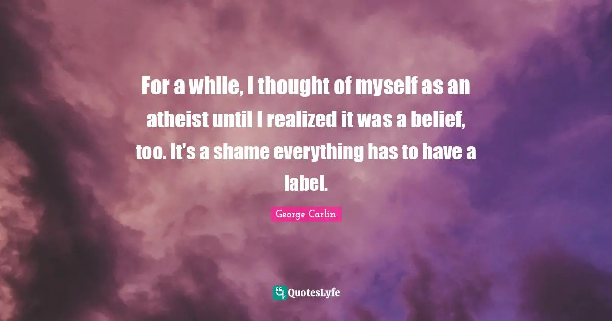 For a while, I thought of myself as an atheist until I realized it was a belief, too. It's a shame everything has to have a label.