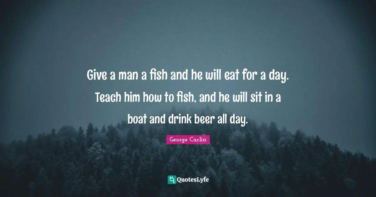 George Carlin Quotes: Give a man a fish and he will eat for a day. Teach him how to fish, and he will sit in a boat and drink beer all day.