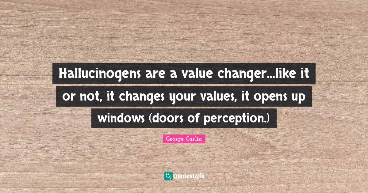 Hallucinogens are a value changer...like it or not, it changes your values, it opens up windows (doors of perception.)
