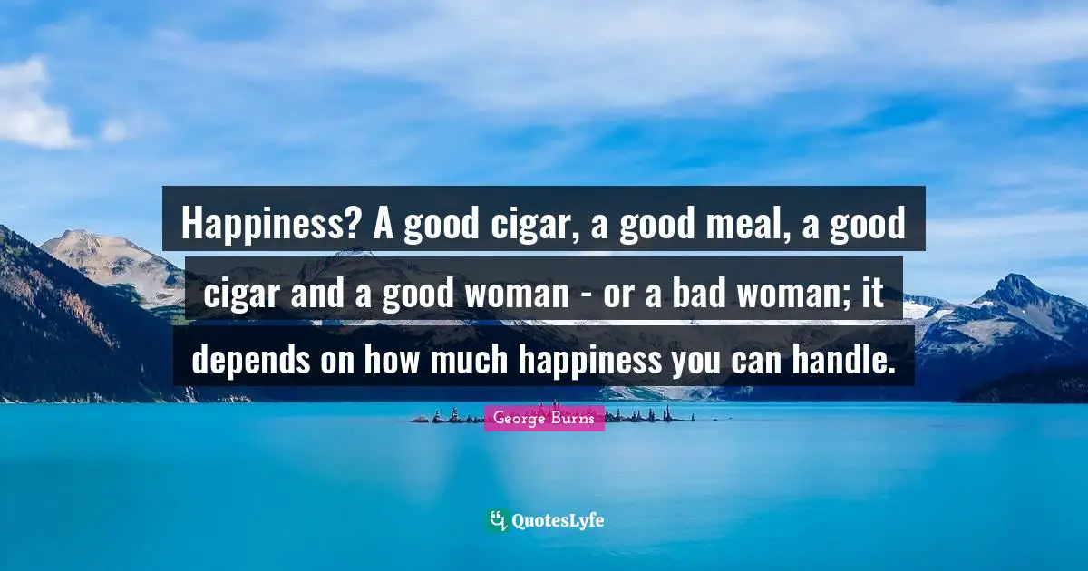 George Burns Quotes: "Happiness? A good cigar, a good meal, a good cigar and a good woman - or a bad woman; it depends on how much happiness you can handle."