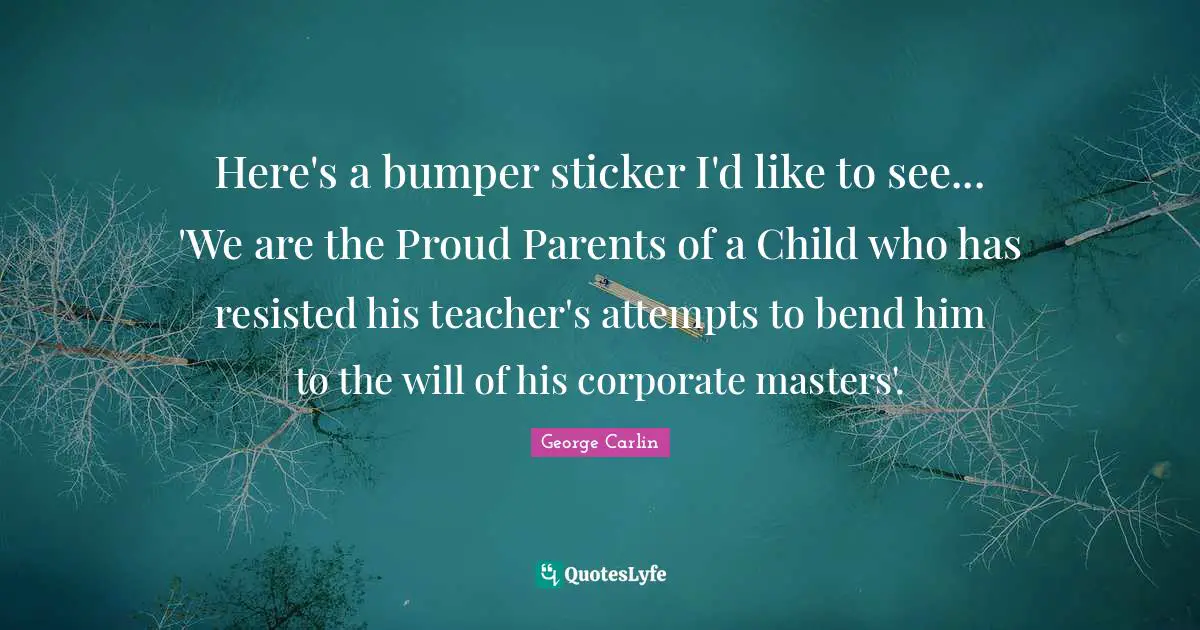 Here's a bumper sticker I'd like to see... 'We are the Proud Parents of a Child who has resisted his teacher's attempts to bend him to the will of his corporate masters'.