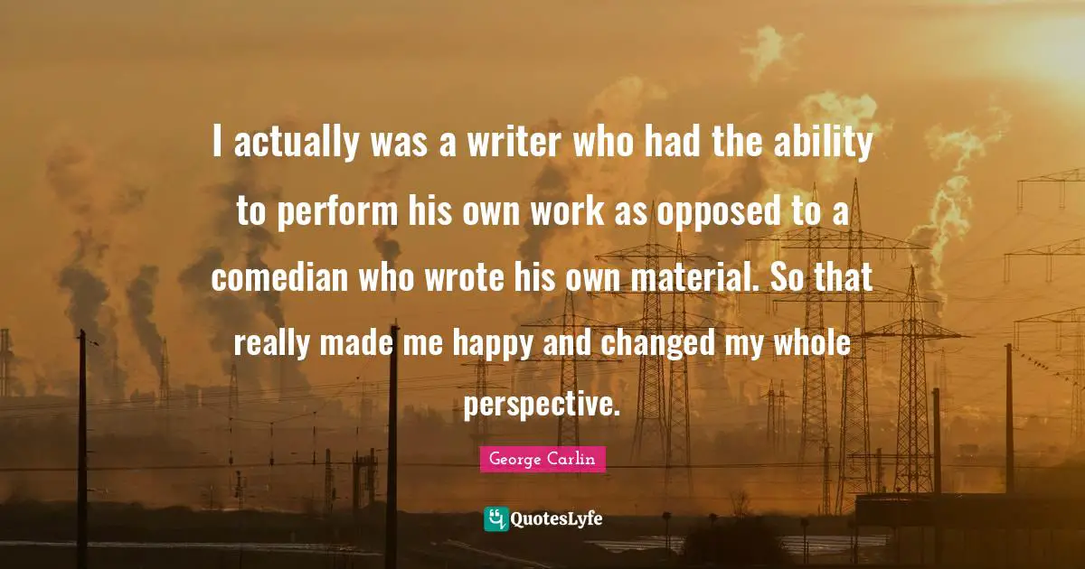 I actually was a writer who had the ability to perform his own work as opposed to a comedian who wrote his own material. So that really made me happy and changed my whole perspective.