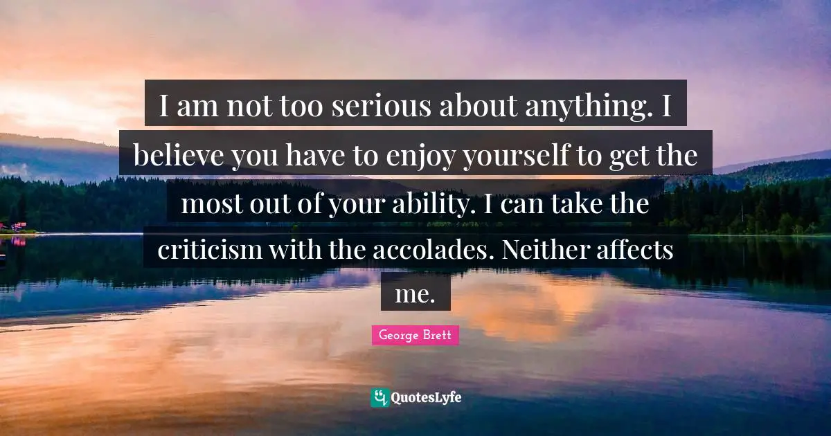 I am not too serious about anything. I believe you have to enjoy yourself to get the most out of your ability. I can take the criticism with the accolades. Neither affects me.