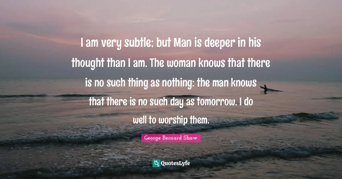 I am very subtle; but Man is deeper in his thought than I am. The woman knows that there is no such thing as nothing: the man knows that there is no such day as tomorrow. I do well to worship them.