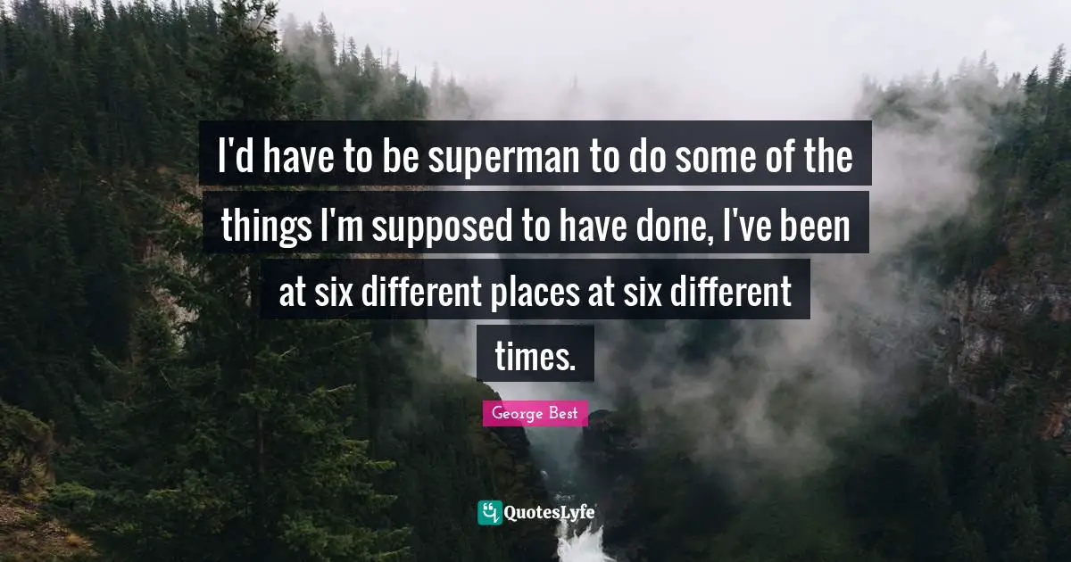 I'd have to be superman to do some of the things I'm supposed to have done, I've been at six different places at six different times.