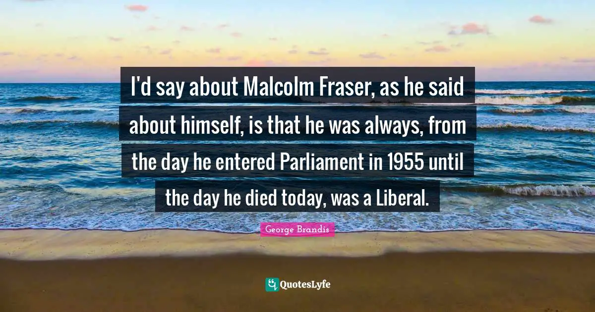 I'd say about Malcolm Fraser, as he said about himself, is that he was always, from the day he entered Parliament in 1955 until the day he died today, was a Liberal.