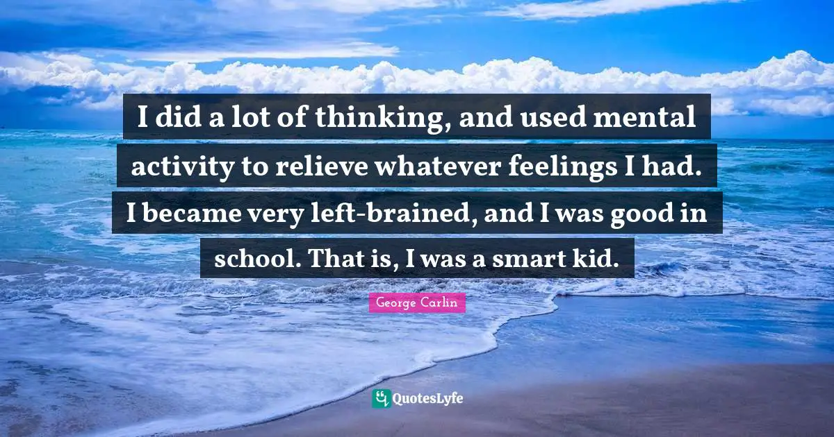 I did a lot of thinking, and used mental activity to relieve whatever feelings I had. I became very left-brained, and I was good in school. That is, I was a smart kid.