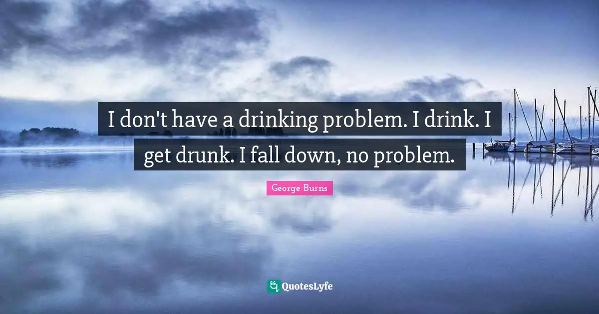 George Burns Quotes: "I don't have a drinking problem. I drink. I get drunk. I fall down, no problem."
