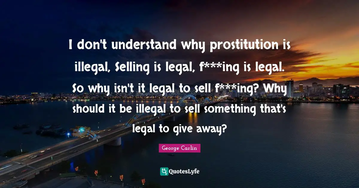 I don't understand why prostitution is illegal, Selling is legal, f***ing is legal. So why isn't it legal to sell f***ing? Why should it be illegal to sell something that's legal to give away?