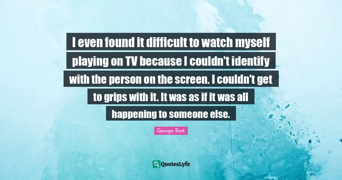 I even found it difficult to watch myself playing on TV because I couldn't identify with the person on the screen. I couldn't get to grips with it. It was as if it was all happening to someone else.