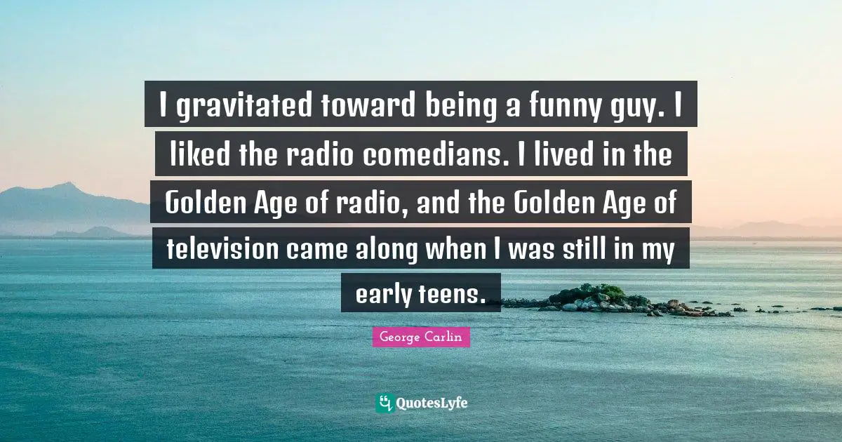 I gravitated toward being a funny guy. I liked the radio comedians. I lived in the Golden Age of radio, and the Golden Age of television came along when I was still in my early teens.
