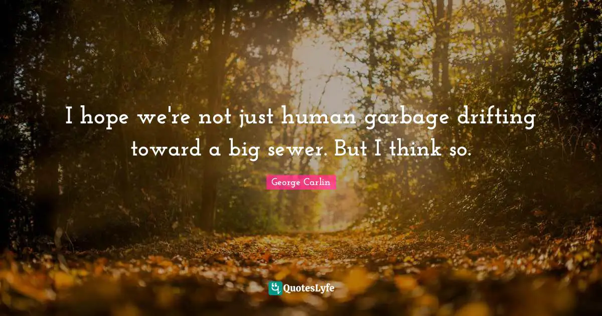 I hope we're not just human garbage drifting toward a big sewer. But I think so.