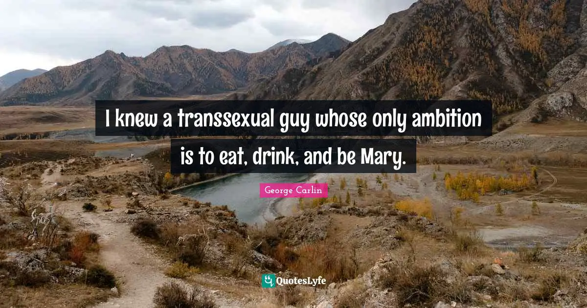 I knew a transsexual guy whose only ambition is to eat, drink, and be Mary.