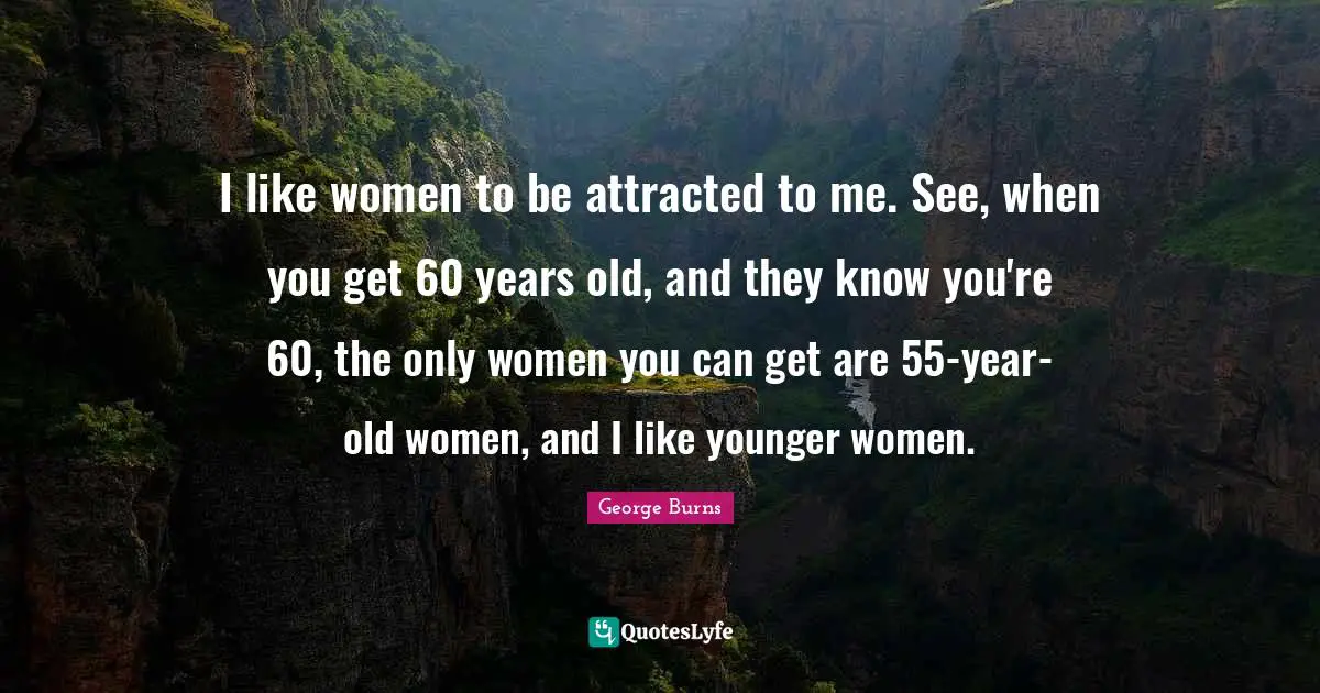 George Burns Quotes: "I like women to be attracted to me. See, when you get 60 years old, and they know you're 60, the only women you can get are 55-year-old women, and I like younger women."