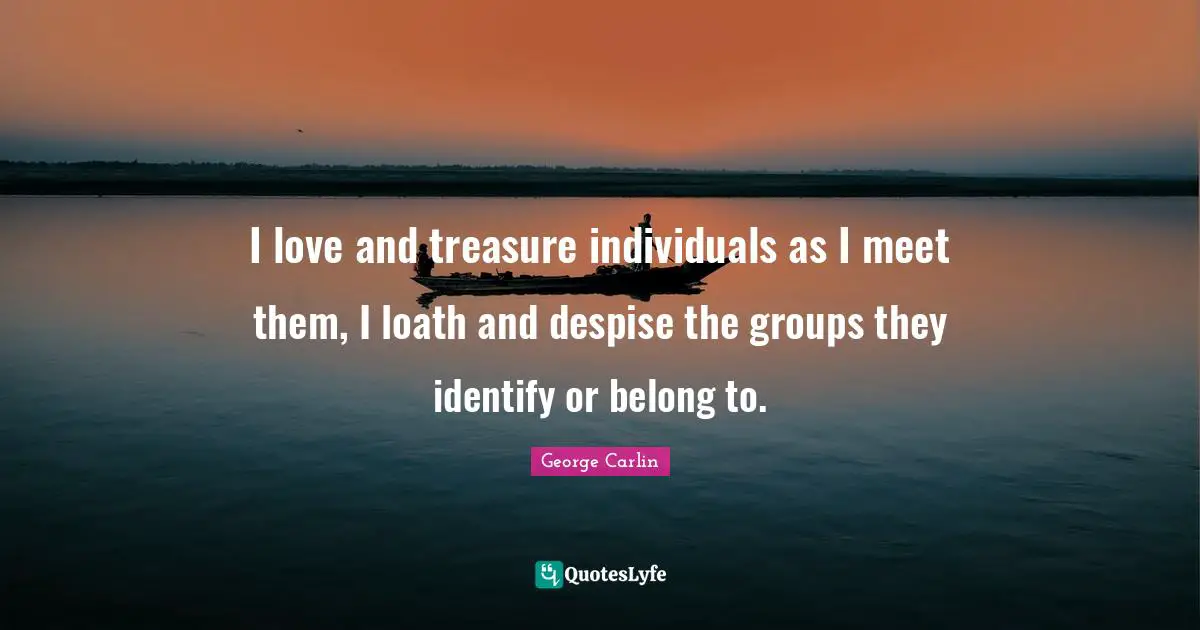 I love and treasure individuals as I meet them, I loath and despise the groups they identify or belong to.
