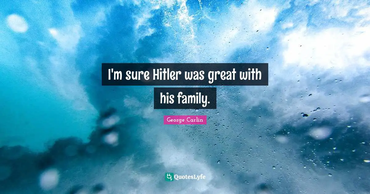 I'm sure Hitler was great with his family.