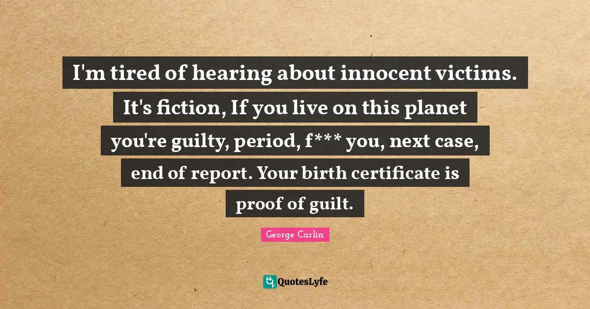 I'm tired of hearing about innocent victims. It's fiction, If you live on this planet you're guilty, period, f*** you, next case, end of report. Your birth certificate is proof of guilt.