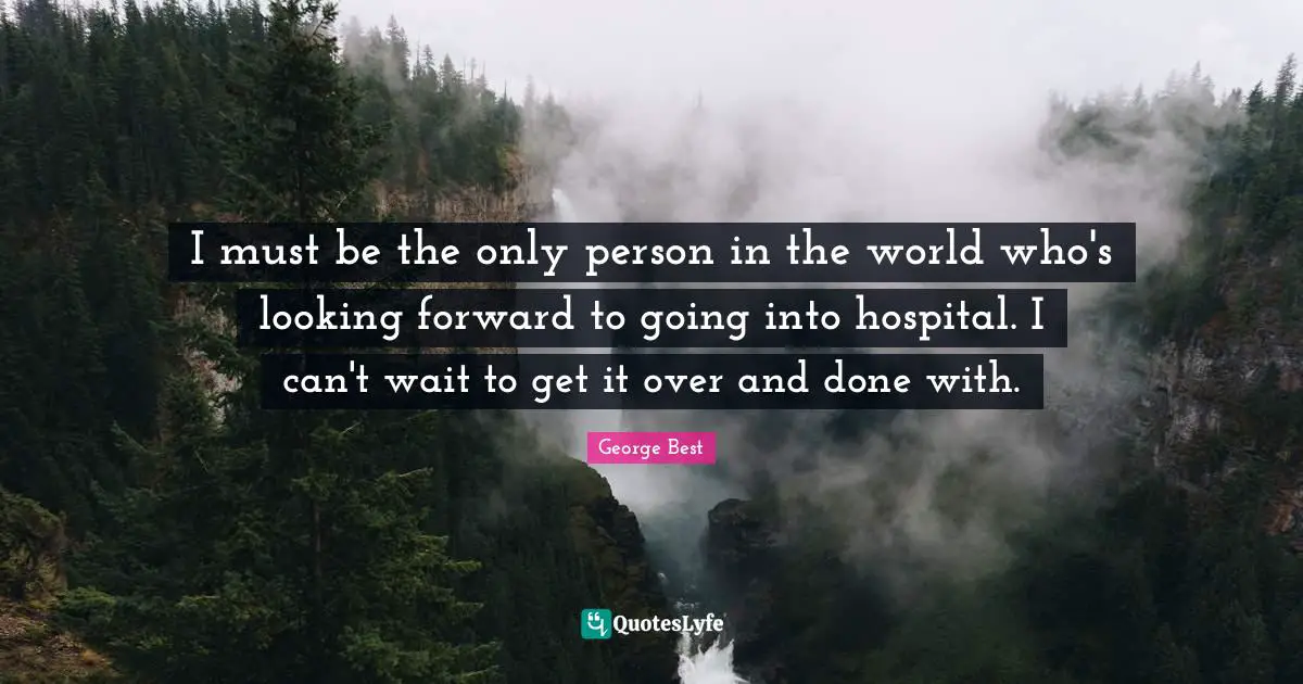 I must be the only person in the world who's looking forward to going into hospital. I can't wait to get it over and done with.