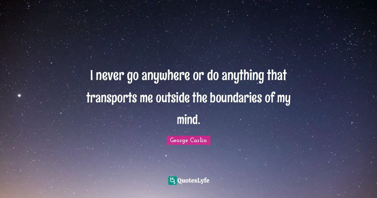 I never go anywhere or do anything that transports me outside the boundaries of my mind.