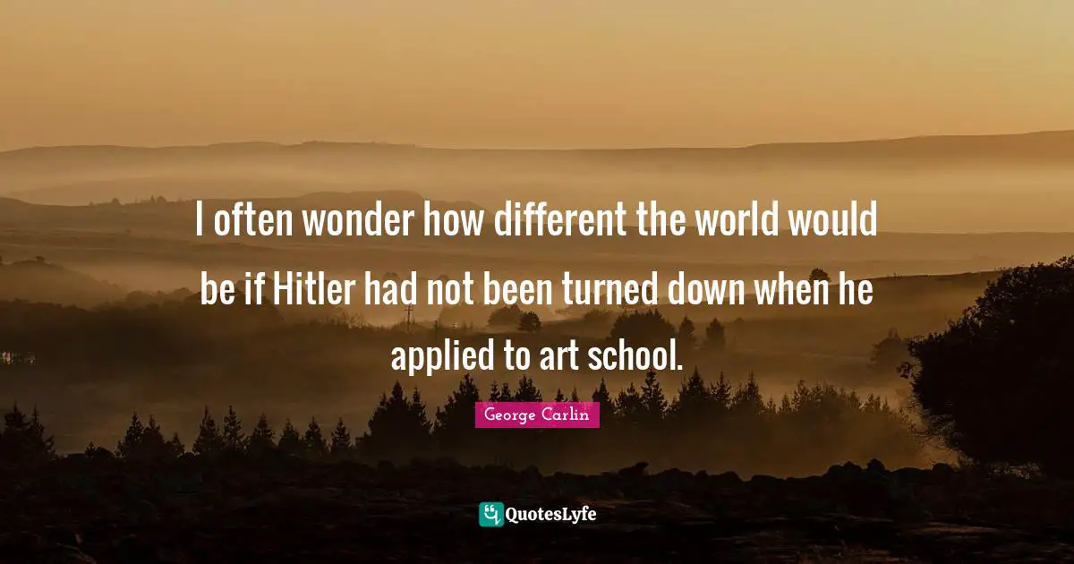 I often wonder how different the world would be if Hitler had not been turned down when he applied to art school.