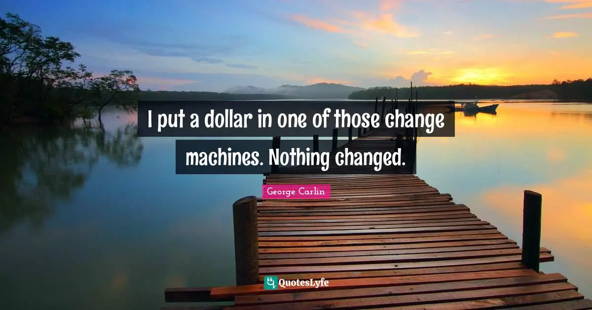 I put a dollar in one of those change machines. Nothing changed.