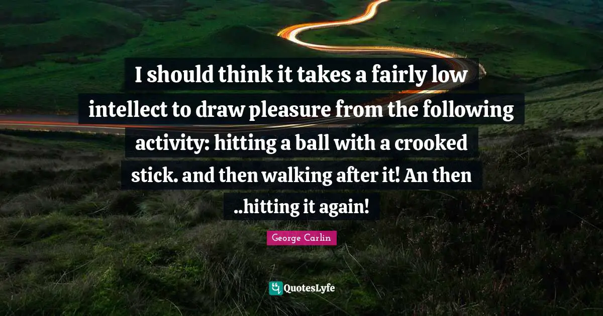 I should think it takes a fairly low intellect to draw pleasure from the following activity: hitting a ball with a crooked stick. and then walking after it! An then ..hitting it again!