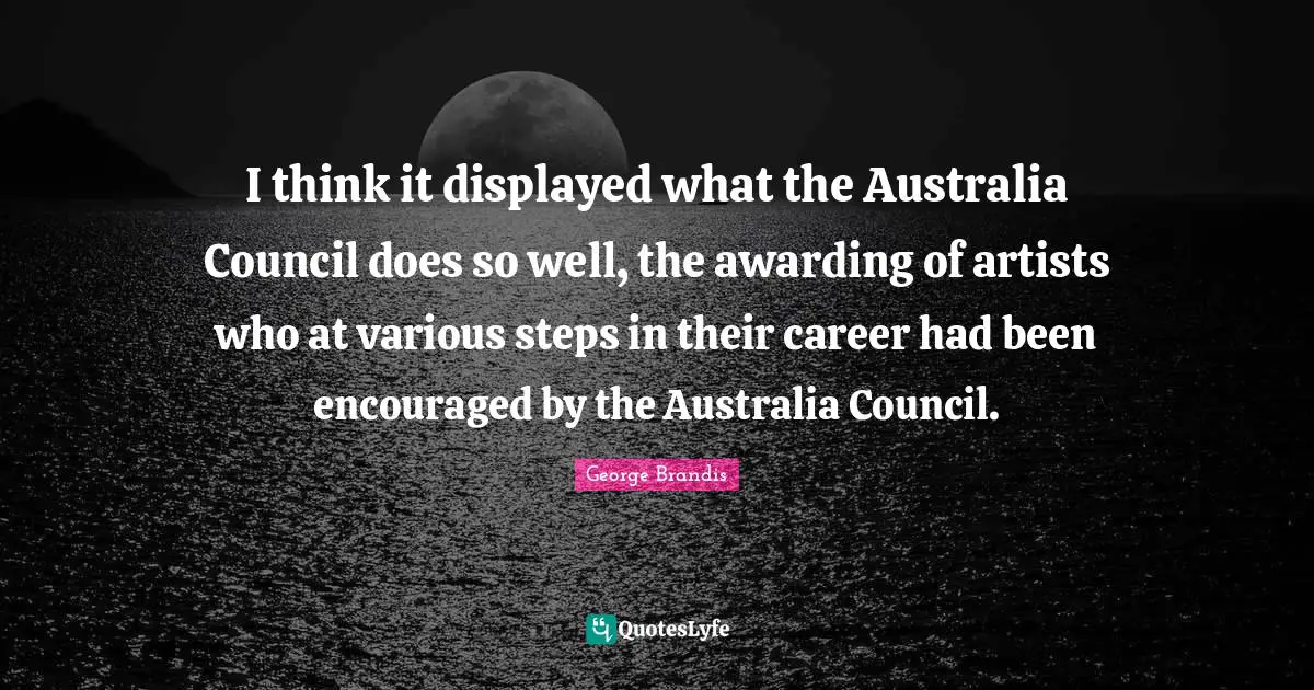 I think it displayed what the Australia Council does so well, the awarding of artists who at various steps in their career had been encouraged by the Australia Council.
