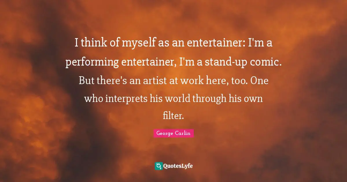 I think of myself as an entertainer: I'm a performing entertainer, I'm a stand-up comic. But there's an artist at work here, too. One who interprets his world through his own filter.