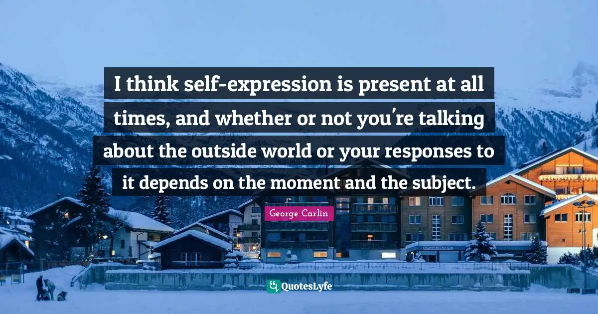 I think self-expression is present at all times, and whether or not you're talking about the outside world or your responses to it depends on the moment and the subject.