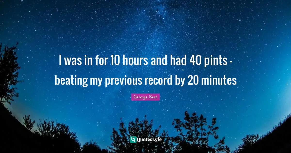A. Best Quotes: "I was in for 10 hours and had 40 pints - beating my previous record by 20 minutes"