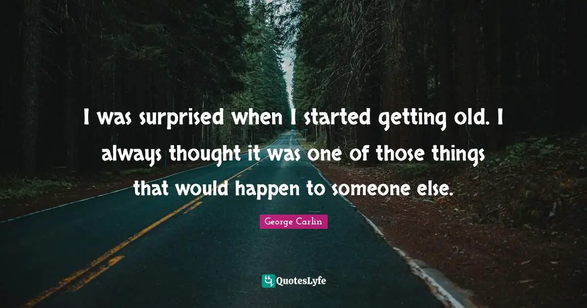 I was surprised when I started getting old. I always thought it was one of those things that would happen to someone else.