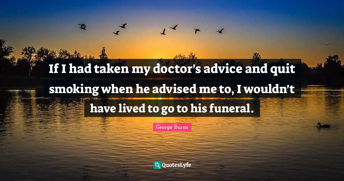 George Burns Quotes: "If I had taken my doctor's advice and quit smoking when he advised me to, I wouldn't have lived to go to his funeral."