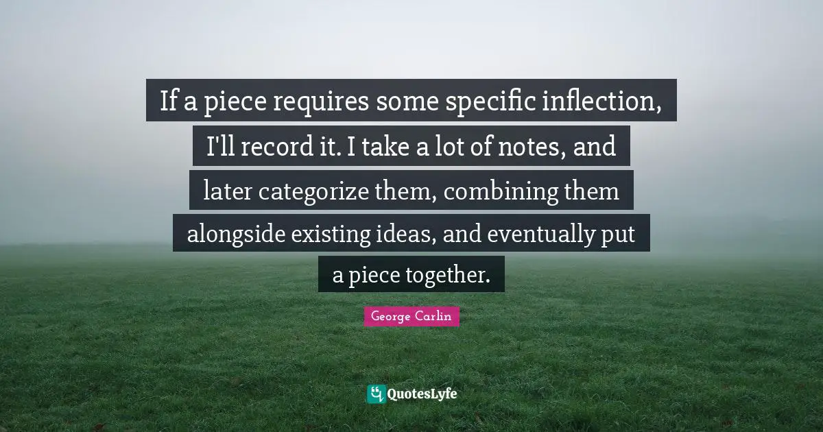Combining Quotes: "If a piece requires some specific inflection, I'll record it. I take a lot of notes, and later categorize them, combining them alongside existing ideas, and eventually put a piece together."