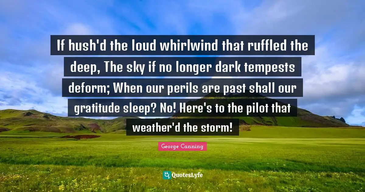 If hush'd the loud whirlwind that ruffled the deep, The sky if no longer dark tempests deform; When our perils are past shall our gratitude sleep? No! Here's to the pilot that weather'd the storm!