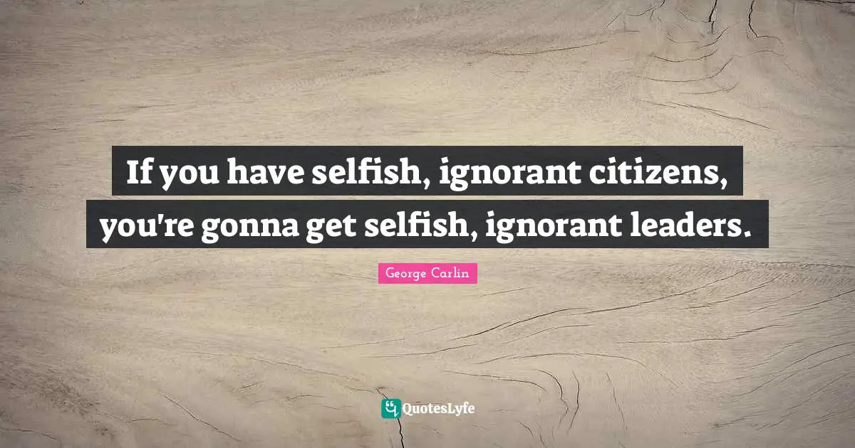 George Carlin Quotes: "If you have selfish, ignorant citizens, you're gonna get selfish, ignorant leaders."