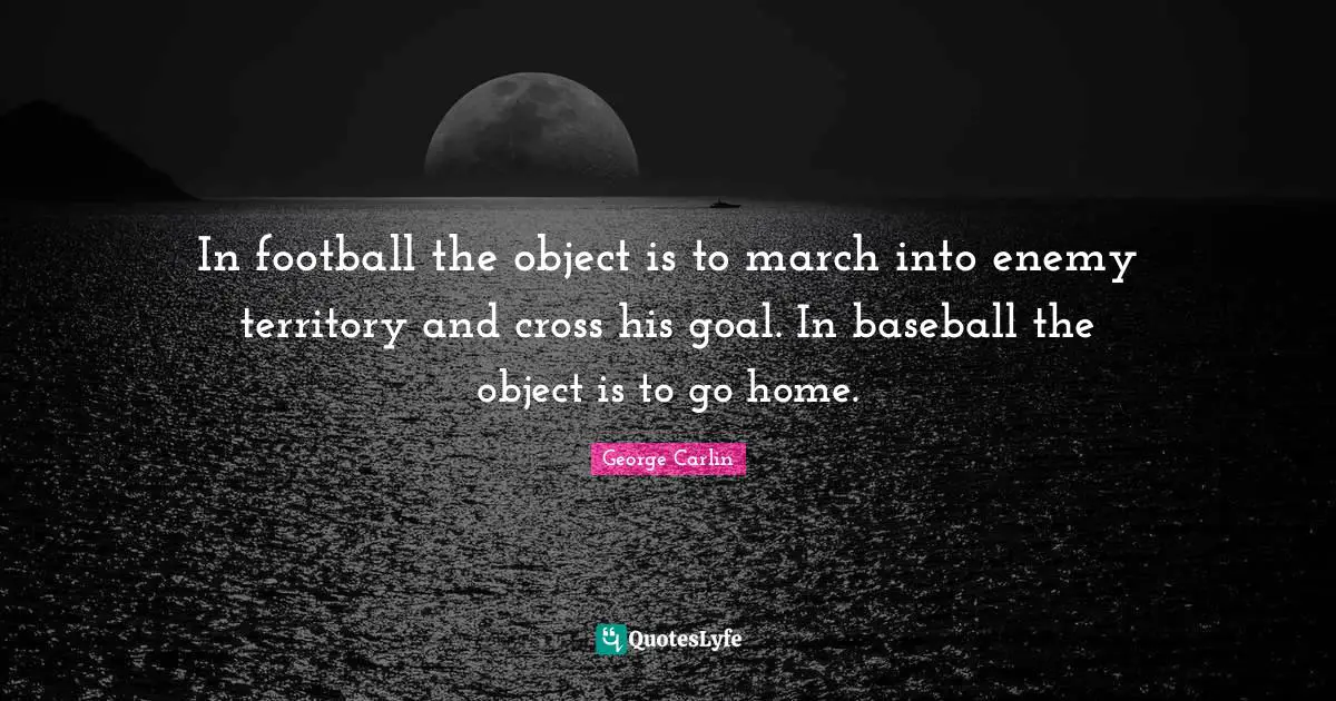 In football the object is to march into enemy territory and cross his goal. In baseball the object is to go home.