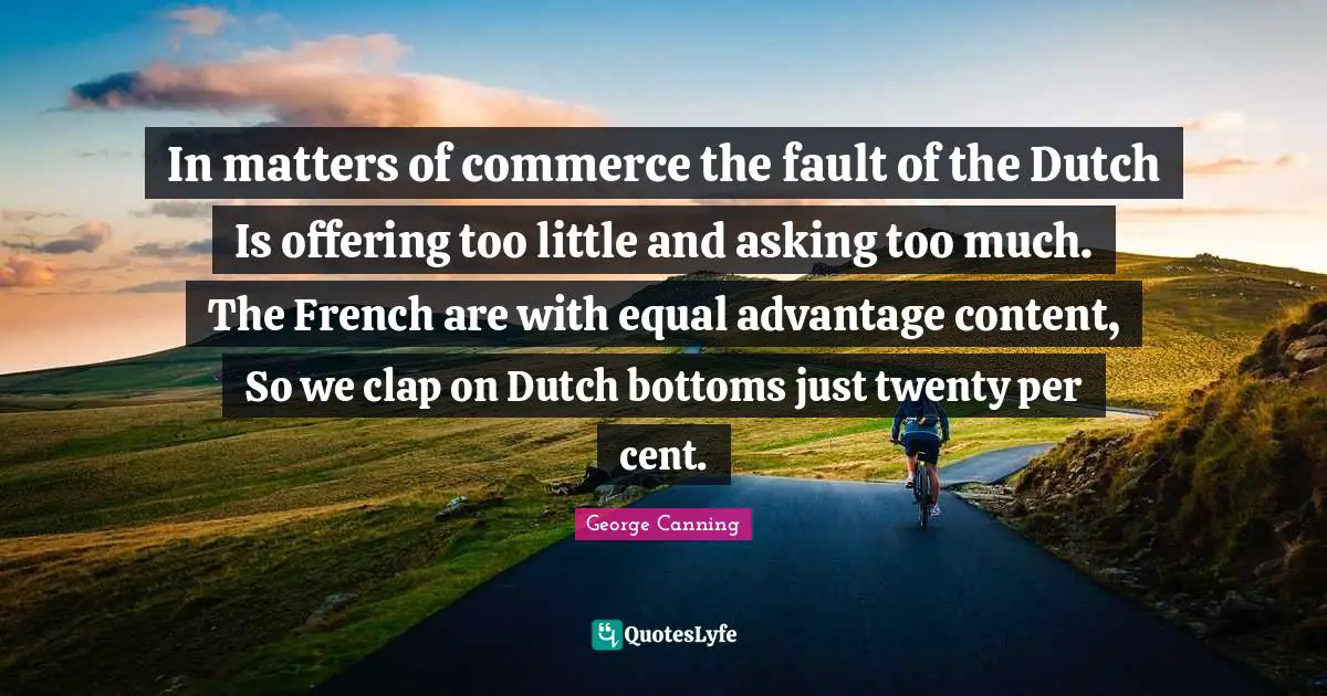 In matters of commerce the fault of the Dutch Is offering too little and asking too much. The French are with equal advantage content, So we clap on Dutch bottoms just twenty per cent.