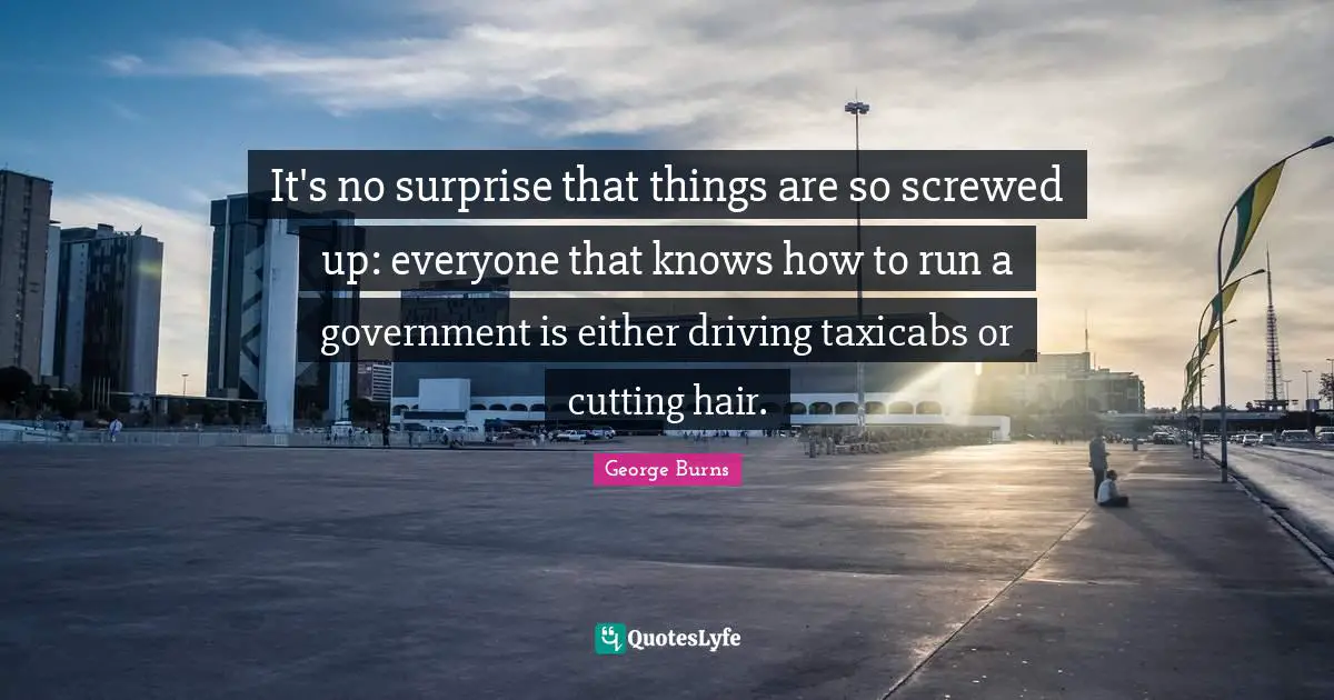 George Burns Quotes: "It's no surprise that things are so screwed up: everyone that knows how to run a government is either driving taxicabs or cutting hair."