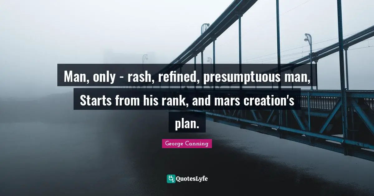 Man, only - rash, refined, presumptuous man, Starts from his rank, and mars creation's plan.