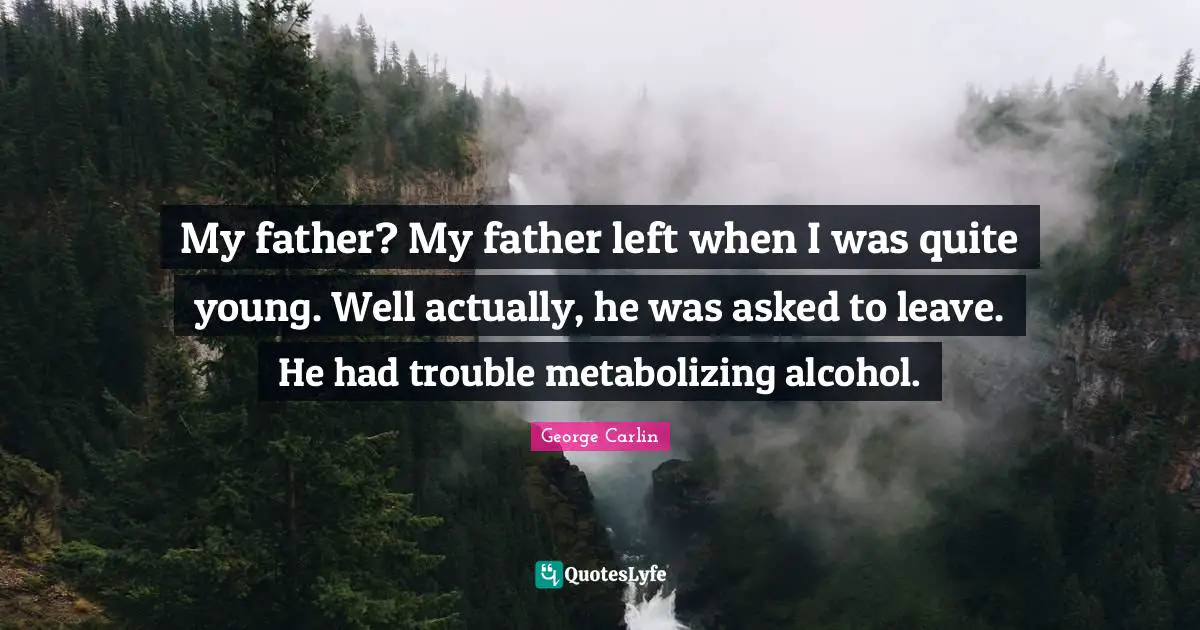 My father? My father left when I was quite young. Well actually, he was asked to leave. He had trouble metabolizing alcohol.