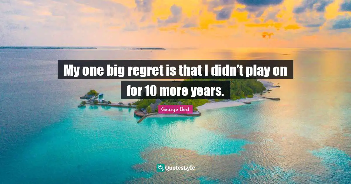 My one big regret is that I didn’t play on for 10 more years.