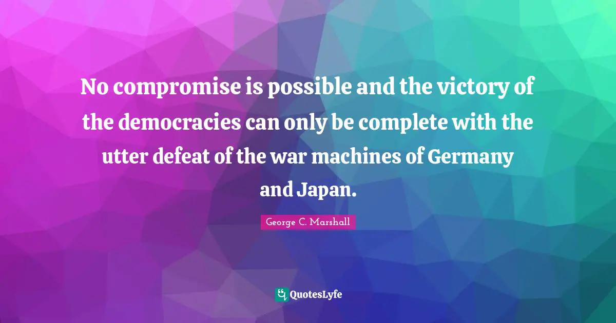 No compromise is possible and the victory of the democracies can only be complete with the utter defeat of the war machines of Germany and Japan.