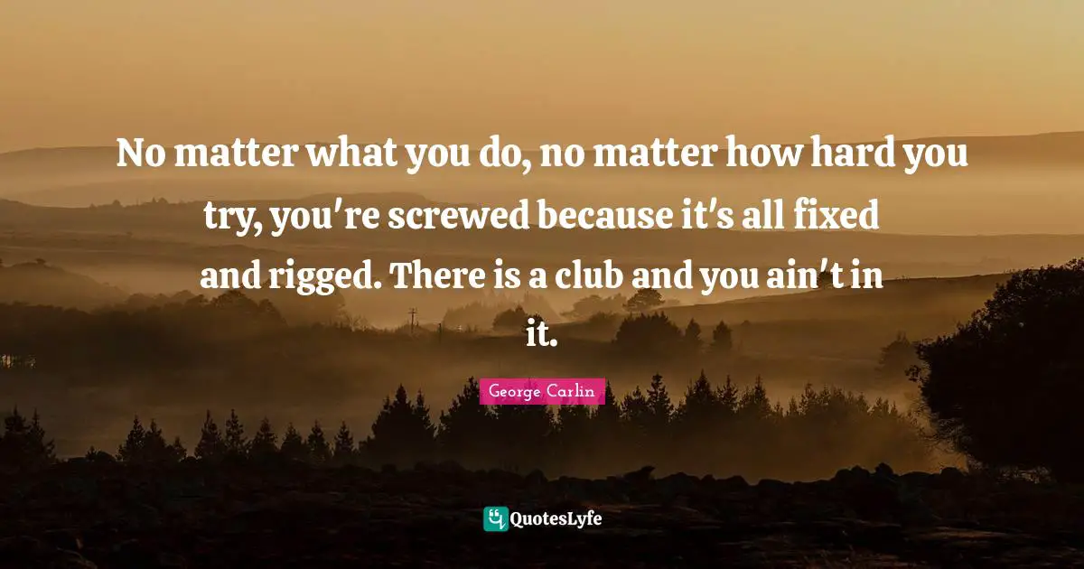 No matter what you do, no matter how hard you try, you're screwed because it's all fixed and rigged. There is a club and you ain't in it.