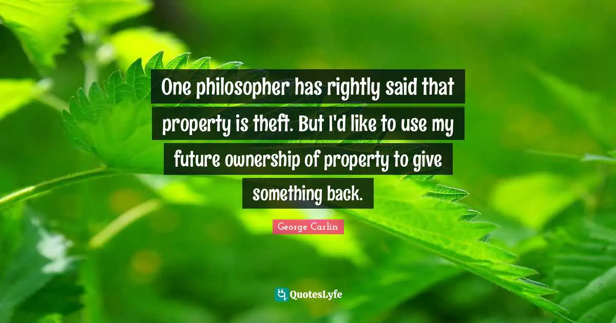 One philosopher has rightly said that property is theft. But I'd like to use my future ownership of property to give something back.