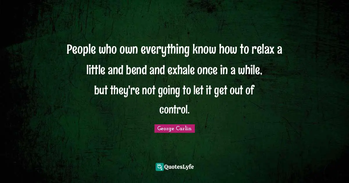 People who own everything know how to relax a little and bend and exhale once in a while, but they're not going to let it get out of control.