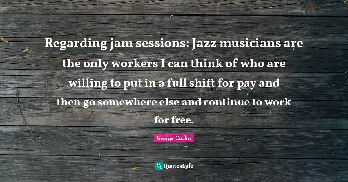 Regarding jam sessions: Jazz musicians are the only workers I can think of who are willing to put in a full shift for pay and then go somewhere else and continue to work for free.