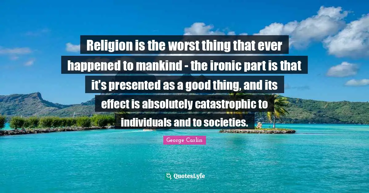 Religion is the worst thing that ever happened to mankind - the ironic part is that it's presented as a good thing, and its effect is absolutely catastrophic to individuals and to societies.